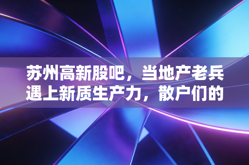 苏州高新股吧，当地产老兵遇上新质生产力，散户们的多空博弈录