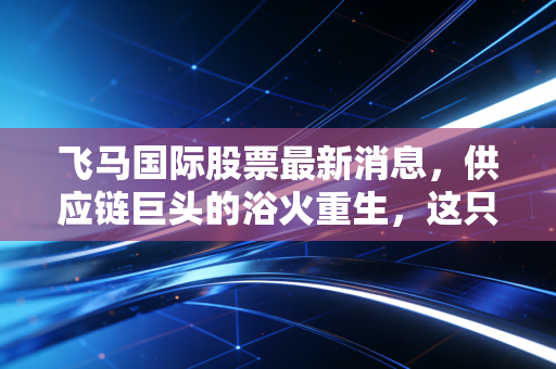 飞马国际股票最新消息，供应链巨头的浴火重生，这只股还能飞多高？