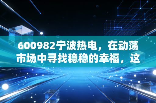 600982宁波热电，在动荡市场中寻找稳稳的幸福，这只公用事业股还有多少想象空间？