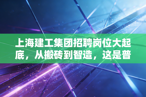 上海建工集团招聘岗位大起底，从搬砖到智造，这是普通人跨越阶层的好机会吗？