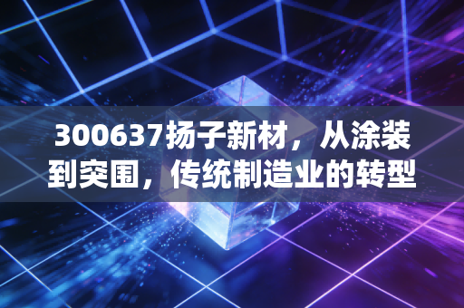 300637扬子新材，从涂装到突围，传统制造业的转型阵痛与未来遐想