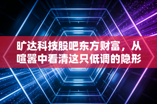 旷达科技股吧东方财富，从喧嚣中看清这只低调的隐形冠军，究竟值不值得拿？