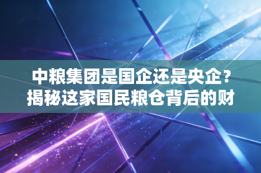 中粮集团是国企还是央企？揭秘这家国民粮仓背后的财经密码