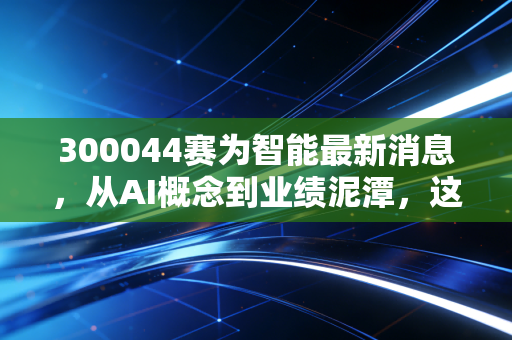 300044赛为智能最新消息，从AI概念到业绩泥潭，这只股还能拿吗？