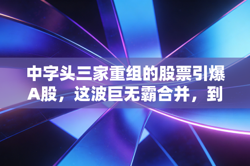 中字头三家重组的股票引爆A股，这波巨无霸合并，到底是机会还是陷阱？