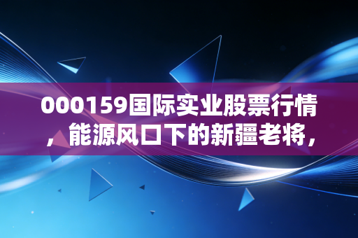 000159国际实业股票行情，能源风口下的新疆老将，是机会还是陷阱？