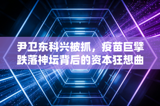 尹卫东科兴被抓，疫苗巨擘跌落神坛背后的资本狂想曲