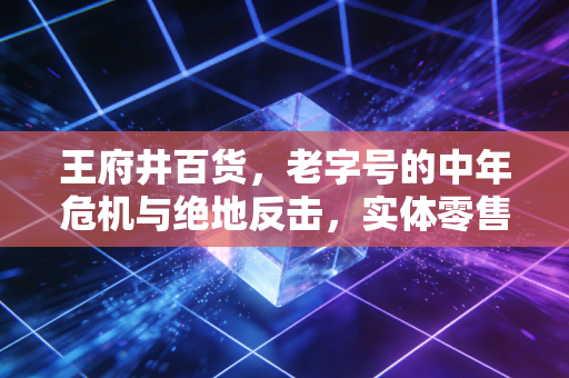 王府井百货，老字号的中年危机与绝地反击，实体零售还有未来吗？