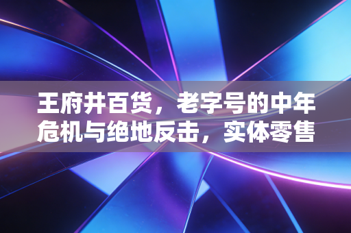 王府井百货，老字号的中年危机与绝地反击，实体零售还有未来吗？