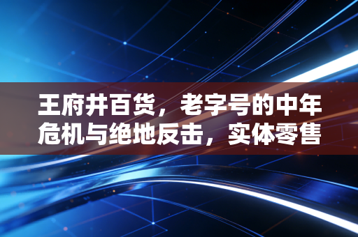 王府井百货，老字号的中年危机与绝地反击，实体零售还有未来吗？