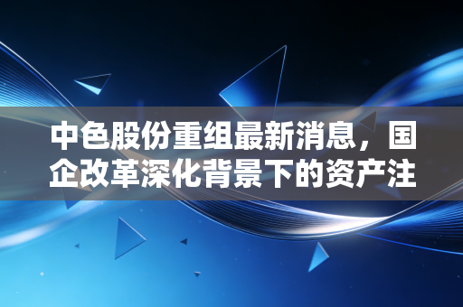 中色股份重组最新消息，国企改革深化背景下的资产注入预期，是风口还是陷阱？