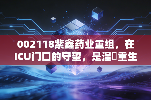 002118紫鑫药业重组，在ICU门口的守望，是涅槃重生还是最后的晚餐？