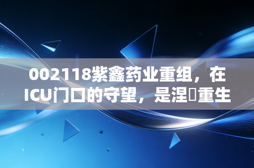 002118紫鑫药业重组，在ICU门口的守望，是涅槃重生还是最后的晚餐？