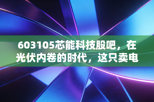 603105芯能科技股吧，在光伏内卷的时代，这只卖电的股票到底能不能买？