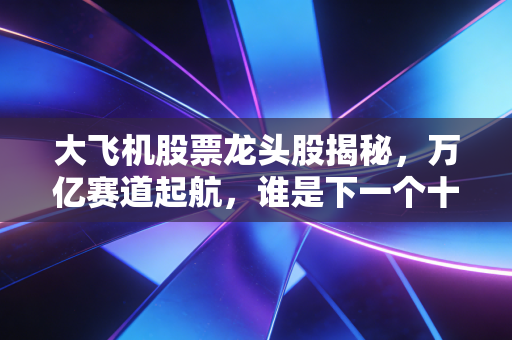 大飞机股票龙头股揭秘，万亿赛道起航，谁是下一个十年十倍股？