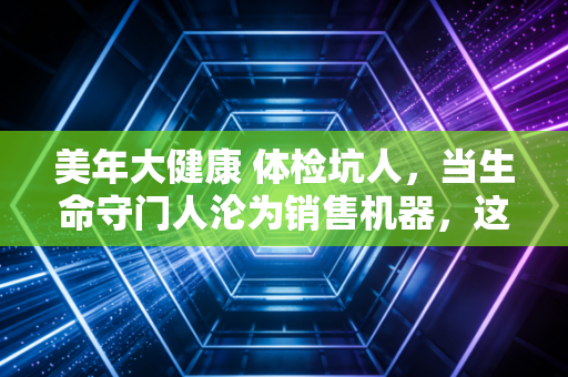 美年大健康 体检坑人，当生命守门人沦为销售机器，这场资本游戏还要玩多久？