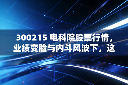 300215 电科院股票行情，业绩变脸与内斗风波下，这家电气检测龙头还值得守候吗？