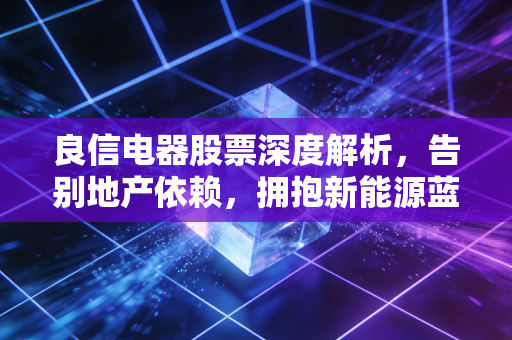 良信电器股票深度解析，告别地产依赖，拥抱新能源蓝海，这只低压电器的隐形冠军还值得长期持有吗？