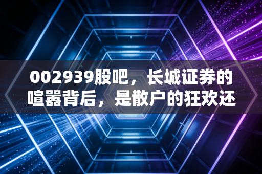 002939股吧，长城证券的喧嚣背后，是散户的狂欢还是券商的突围？