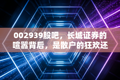 002939股吧，长城证券的喧嚣背后，是散户的狂欢还是券商的突围？