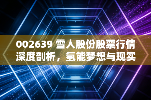 002639 雪人股份股票行情深度剖析，氢能梦想与现实利润的博弈，冷链老将能否借风起飞？