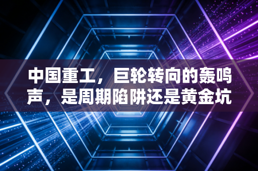 中国重工，巨轮转向的轰鸣声，是周期陷阱还是黄金坑？