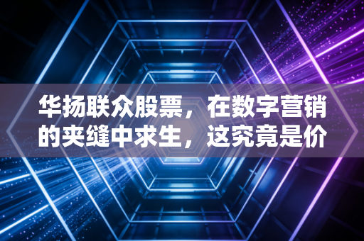 华扬联众股票，在数字营销的夹缝中求生，这究竟是价值洼地还是雷区？