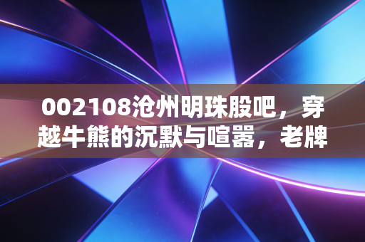 002108沧州明珠股吧，穿越牛熊的沉默与喧嚣，老牌锂电股的中年危机与重生之路