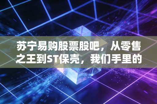 苏宁易购股票股吧，从零售之王到ST保壳，我们手里的筹码究竟是重生还是归零？