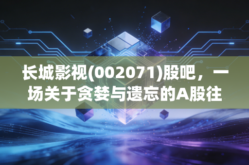 长城影视(002071)股吧，一场关于贪婪与遗忘的A股往事，那些散落在退市废墟上的叹息