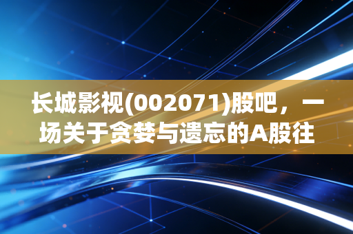 长城影视(002071)股吧，一场关于贪婪与遗忘的A股往事，那些散落在退市废墟上的叹息