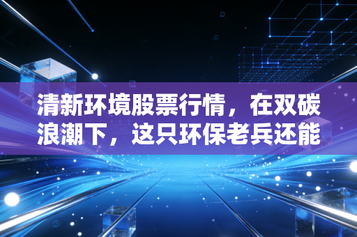 清新环境股票行情，在双碳浪潮下，这只环保老兵还能否焕发第二春？