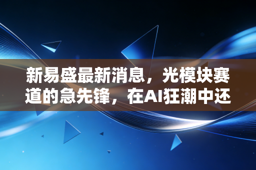 新易盛最新消息，光模块赛道的急先锋，在AI狂潮中还能走多远？