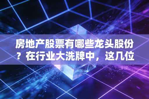 房地产股票有哪些龙头股份？在行业大洗牌中，这几位幸存者还能买吗？