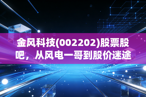金风科技(002202)股票股吧，从风电一哥到股价迷途，我们该如何守护手中的筹码？
