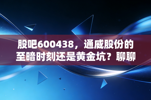 股吧600438，通威股份的至暗时刻还是黄金坑？聊聊光伏龙头的悲欢离合