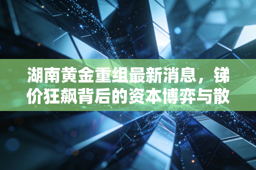 湖南黄金重组最新消息，锑价狂飙背后的资本博弈与散户的淘金梦