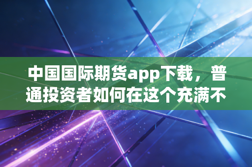 中国国际期货app下载，普通投资者如何在这个充满不确定性的时代找到定海神针