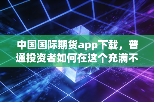 中国国际期货app下载，普通投资者如何在这个充满不确定性的时代找到定海神针