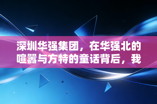 深圳华强集团，在华强北的喧嚣与方特的童话背后，我看到了中国商业的硬核韧性