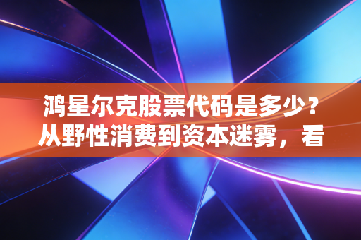 鸿星尔克股票代码是多少？从野性消费到资本迷雾，看懂国货的倔强与突围