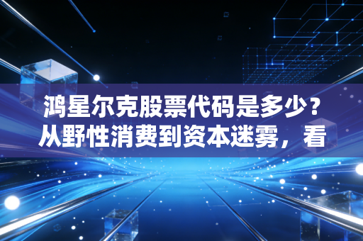 鸿星尔克股票代码是多少？从野性消费到资本迷雾，看懂国货的倔强与突围