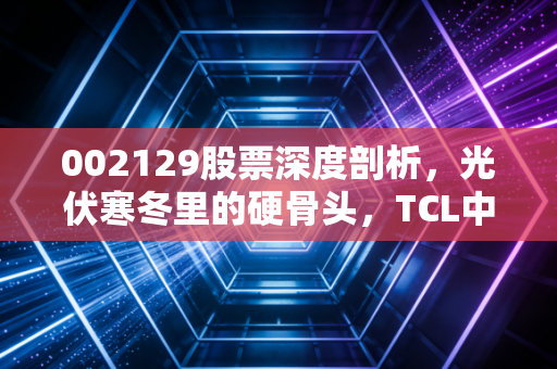 002129股票深度剖析，光伏寒冬里的硬骨头，TCL中环还能撑多久？