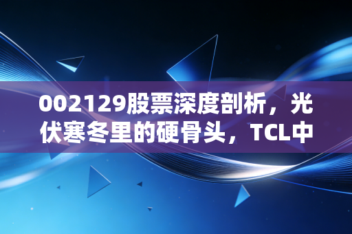 002129股票深度剖析，光伏寒冬里的硬骨头，TCL中环还能撑多久？