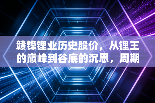 赣锋锂业历史股价，从锂王的巅峰到谷底的沉思，周期股到底该怎么玩？
