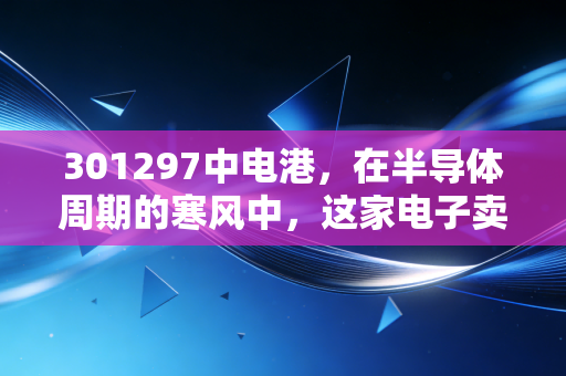 301297中电港，在半导体周期的寒风中，这家电子卖场能否迎来春天？