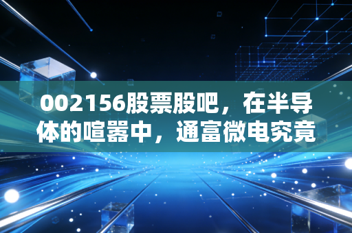 002156股票股吧，在半导体的喧嚣中，通富微电究竟是黄金坑还是接盘侠？