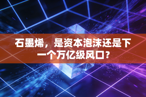 石墨烯，是资本泡沫还是下一个万亿级风口？