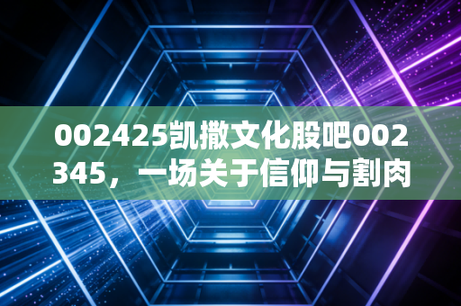 002425凯撒文化股吧002345，一场关于信仰与割肉的深度对话，在绝望中寻找价值的锚点