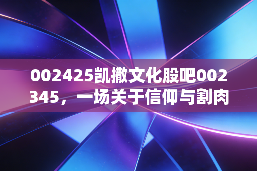 002425凯撒文化股吧002345，一场关于信仰与割肉的深度对话，在绝望中寻找价值的锚点